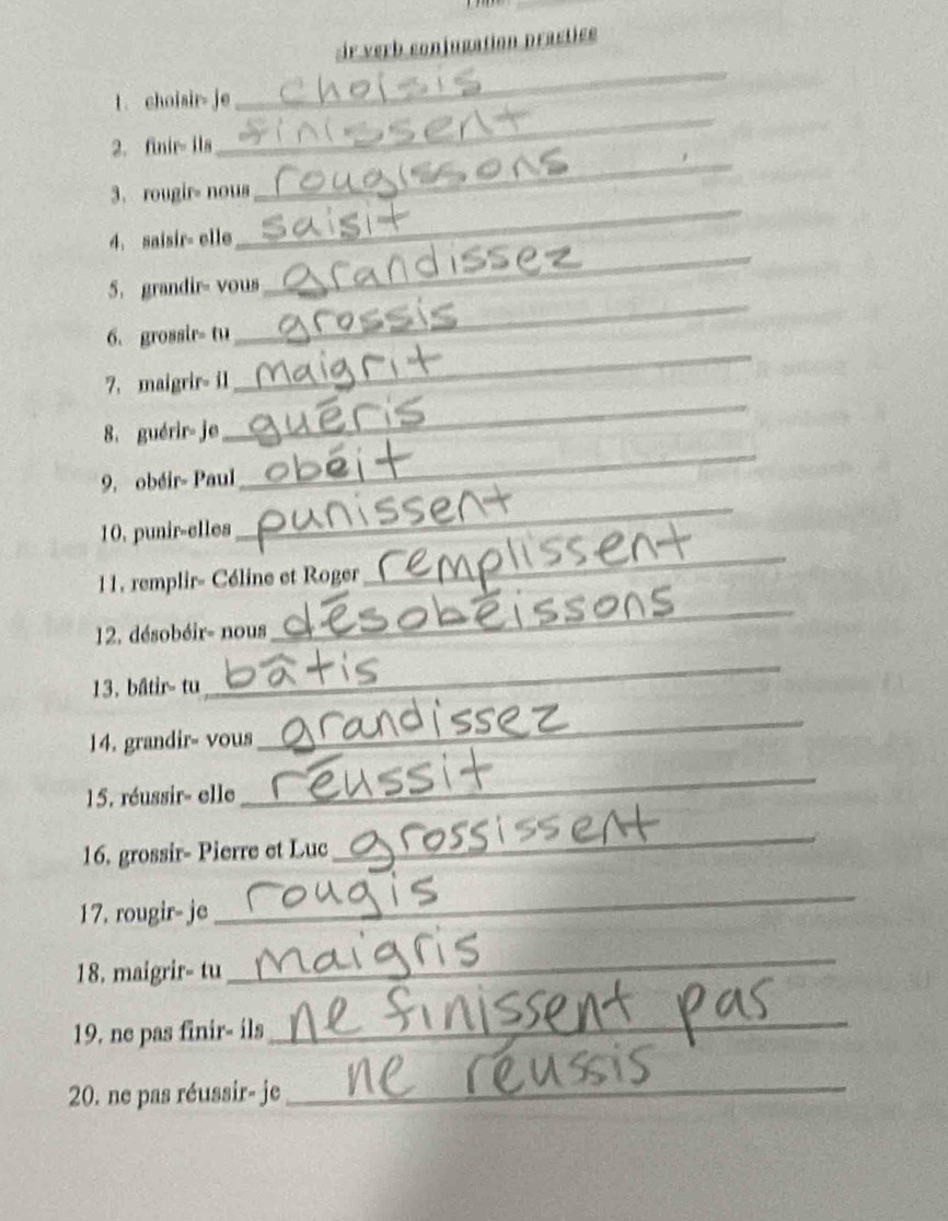 verb conjugation practice 
1. choisir- je 
_ 
2. finir- ils 
_ 
_ 
3. rougir- nous 
_ 
_ 
4. saisir= elle 
_ 
5. grandir- vous 
_ 
6. grossir- tu 
7. maigrir- il 
8. guérir- je 
_ 
9. obéir- Paul 
_ 
10. punir-elles 
_ 
11. remplir- Céline et Roger 
_ 
12. désobéir- nous 
_ 
13. bâtir- tu 
_ 
14. grandir- vous 
_ 
15. réussir- elle 
_ 
16. grossir- Pierre et Luc 
_ 
17. rougir- je 
_ 
18. maigrir- tu 
_ 
19. ne pas finir- ils 
_ 
20. ne pas réussir- je_