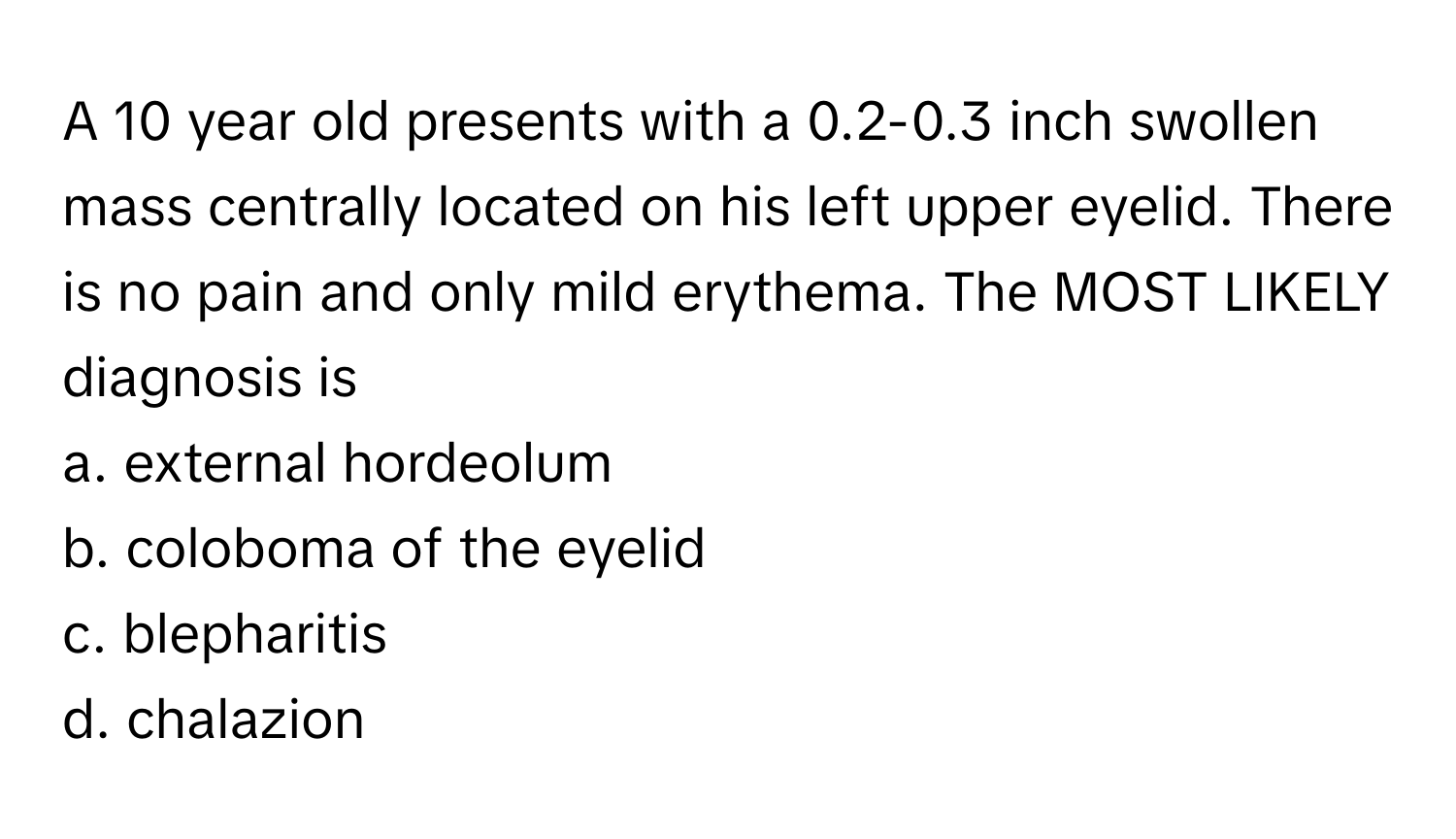 A 10 year old presents with a 0.2-0.3 inch swollen mass centrally located on his left upper eyelid. There is no pain and only mild erythema. The MOST LIKELY diagnosis is

a. external hordeolum
b. coloboma of the eyelid
c. blepharitis
d. chalazion