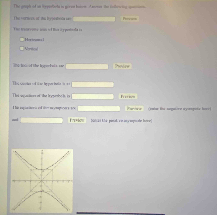 The graph of an hyperbola is given below. Answer the following questions.
The vertices of the hyperbola are Preview
The transverse axis of this hyperbola is
Horizontal
Vertical
The foci of the hyperbola are Preview
The center of the hyperbola is at
The equation of the hyperbola is Preview
The equations of the asymptotes are (-y=frac 2()^() Preview (enter the negative aysmpote here)
and ∴ △ ADFsim △ ABC Preview (enter the positive asymptote here)