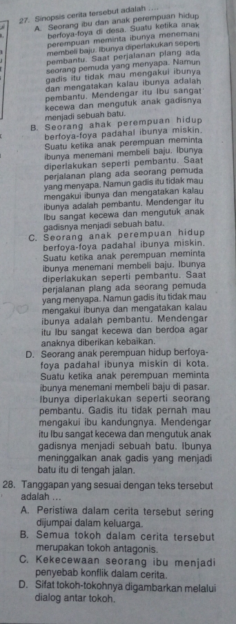 Sinopsis cerita tersebut adalah
J A. Seorang ibu dan anak perempuan hidup
berfoya-foya di desa. Suatu ketika anak
perempuan meminta ibunya menemani
membeli baju. Ibunya diperlakukan sepert
pembantu. Saat perjalanan plang ada
seorang pemuda yang menyapa. Namun
gadis itu tidak mau mengakui ibunya
dan mengatakan kalau ibunya adalah
pembantu. Mendengar itu Ibu sangat
kecewa dan mengutuk anak gadisnya
menjadi sebuah batu.
B. Seorang ahak perempuan hidup
berfoya-foya padahal ibunya miskin.
Suatu ketika anak perempuan meminta
ibunya menemani membeli baju. Ibunya
diperlakukan seperti pembantu. Saa
perjalanan plang ada seorang pemuda
yang menyapa. Namun gadis itu tidak mau
mengakui ibunya dan mengatakan kalau
ibunya adalah pembantu. Mendengar itu
Ibu sangat kecewa dan mengutuk anak
gadisnya menjadi sebuah batu.
C. Seorang anak perempuan hidup
berfoya-foya padahal ibunya miskin.
Suatu ketika anak perempuan meminta
ibunya menemani membeli baju. Ibunya
diperlakukan seperti pembantu. Saat
perjalanan plang ada seorang pemuda
yang menyapa. Namun gadis itu tidak mau
mengakui ibunya dan mengatakan kalau
ibunya adalah pembantu. Mendengar
itu lbu sangat kecewa dan berdoa agar
anaknya diberikan kebaikan.
D. Seorang anak perempuan hidup berfoya-
foya padahal ibunya miskin di kota.
Suatu ketika anak perempuan meminta
ibunya menemani membeli baju di pasar.
Ibunya diperlakukan seperti seorang
pembantu. Gadis itu tidak pernah mau
mengakui ibu kandungnya. Mendengar
itu Ibu sangat kecewa dan mengutuk anak
gadisnya menjadi sebuah batu. Ibunya
meninggalkan anak gadis yang menjadi
batu itu di tengah jalan.
28. Tanggapan yang sesuai dengan teks tersebut
adalah ...
A. Peristiwa dalam cerita tersebut sering
dijumpai dalam keluarga.
B. Semua tokoh dalam cerita tersebut
merupakan tokoh antagonis.
C. Kekecewaan seorang ibu menjadi
penyebab konflik dalam cerita.
D. Sifat tokoh-tokohnya digambarkan melalui
dialog antar tokoh.