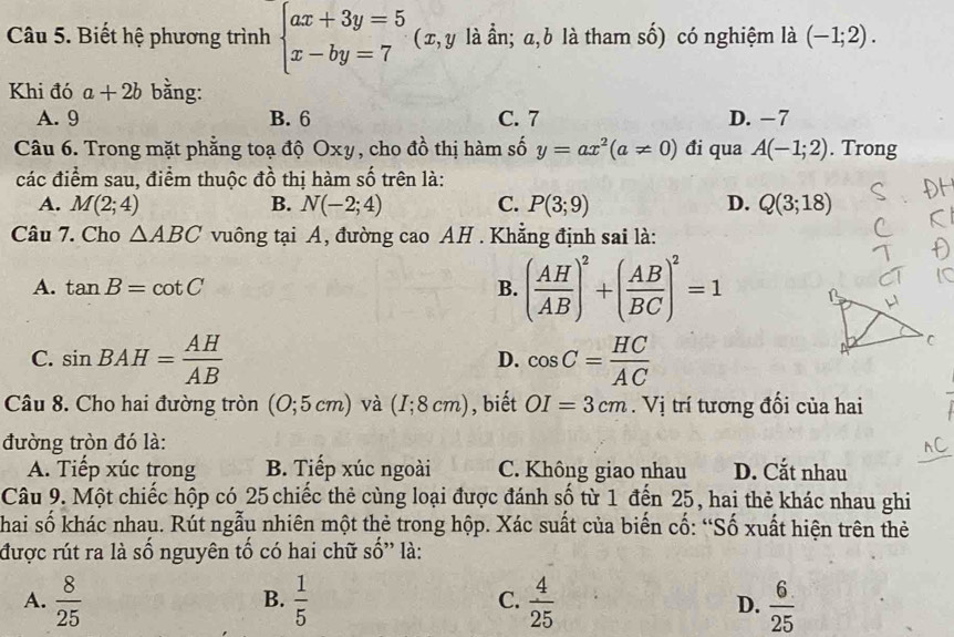 Biết hệ phương trình beginarrayl ax+3y=5 x-by=7endarray. (x, y là ần; a, b là tham số) có nghiệm là (-1;2).
Khi đó a+2b bằng:
A. 9 B. 6 C. 7 D. −7
Câu 6. Trong mặt phẳng toạ độ Oxy, cho đồ thị hàm số y=ax^2(a!= 0) đi qua A(-1;2). Trong
các điểm sau, điểm thuộc đồ thị hàm số trên là:
A. M(2;4) B. N(-2;4) C. P(3;9) D. Q(3;18)
Câu 7. Cho △ ABC vuông tại A, đường cao AH . Khẳng định sai là:
A. tan B=cot C B. ( AH/AB )^2+( AB/BC )^2=1
C. sin BAH= AH/AB  cos C= HC/AC 
D.
Câu 8. Cho hai đường tròn (0;5cm) và (I;8cm) , biết OI=3cm. Vị trí tương đối của hai
đường tròn đó là:
A. Tiếp xúc trong B. Tiếp xúc ngoài C. Không giao nhau D. Cắt nhau
Câu 9. Một chiếc hộp có 25 chiếc thẻ cùng loại được đánh số từ 1 đến 25, hai thẻ khác nhau ghi
Thai số khác nhau. Rút ngẫu nhiên một thẻ trong hộp. Xác suất của biến cố: “Số xuất hiện trên thẻ
được rút ra là số nguyên tổ có hai chữ shat O ' là:
A.  8/25   1/5   4/25  D.  6/25 
B.
C.