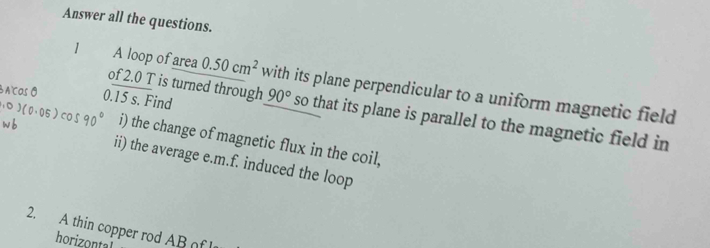 Answer all the questions. 
1 A loop of area 0.50cm^2 with its plane perpendicular to a uniform magnetic field
0.15 s. Find 
of 2.0 T is turned through 90° so that its plane is parallel to the magnetic field in 
i) the change of magnetic flux in the coil, 
ii) the average e.m.f. induced the loop 
2. A thin copper rod AB of 
horizontal