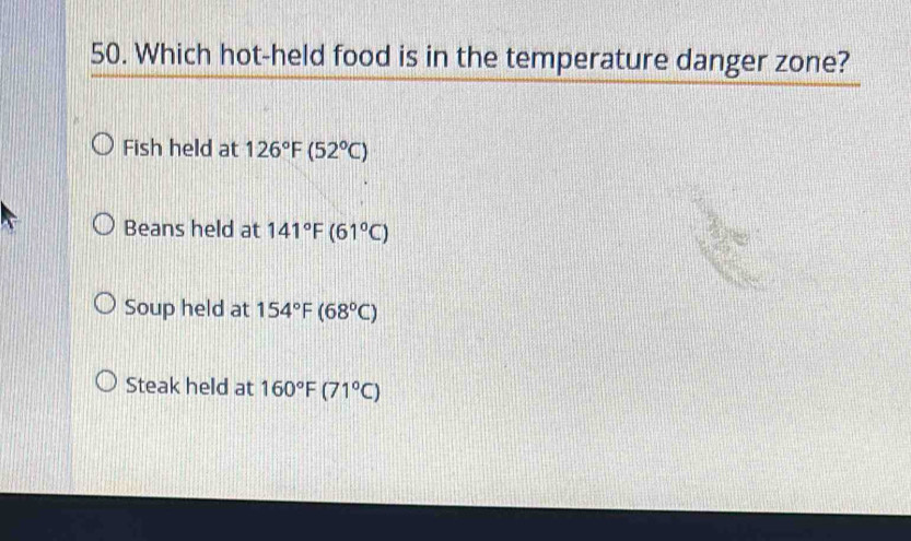 Which hot-held food is in the temperature danger zone?
Fish held at 126°F(52°C)
Beans held at 141°F(61°C)
Soup held at 154°F(68°C)
Steak held at 160°F(71°C)