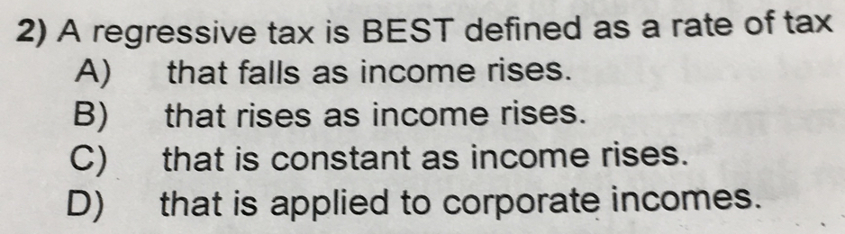 A regressive tax is BEST defined as a rate of tax
A) that falls as income rises.
B) that rises as income rises.
C) that is constant as income rises.
D) that is applied to corporate incomes.