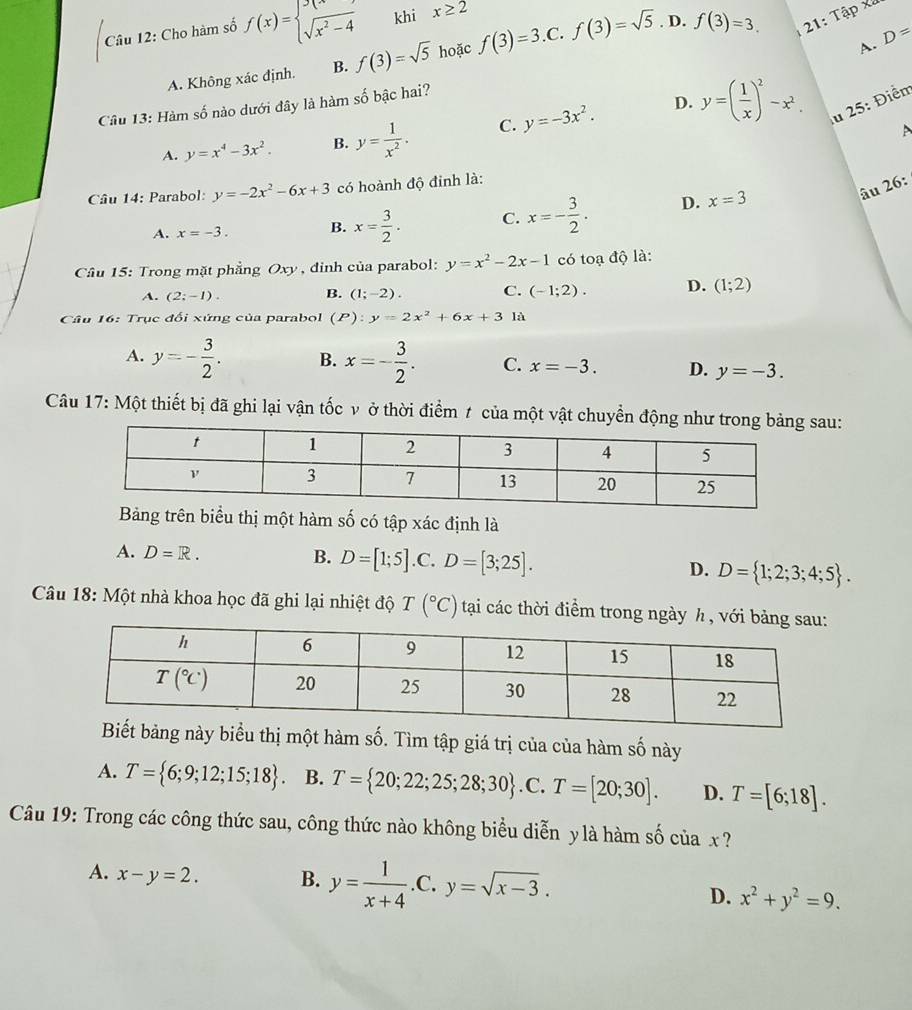 Cho hàm số f(x)=beginarrayl 3(x) sqrt(x^2-4)endarray. khi x≥ 2 . D.
A. D=
A. Không xác định. B. f(3)=sqrt(5) hoặc f(3)=3 C. f(3)=sqrt(5) f(3)=3. 21: Tập xã
Câu 13: Hàm số nào dưới đây là hàm số bậc hai?
D.
A. y=x^4-3x^2. B. y= 1/x^2 . C. y=-3x^2. y=( 1/x )^2-x^2. u 25: Điểm
A
âu 26:
Cầâu 14: Parabol: y=-2x^2-6x+3 có hoành độ đinh là:
A. x=-3. B. x= 3/2 . C. x=- 3/2 . D. x=3
Câu 15: Trong mặt phẳng Oxy , dinh của parabol: y=x^2-2x-1 có toạ độ là:
A. (2;-1). B. (1;-2). C. (-1;2). D. (1;2)
Câu 16: Trục đối xứng của parabol (P):y=2x^2+6x+3la
A. y=- 3/2 . B. x=- 3/2 . C. x=-3. D. y=-3.
Câu 17: Một thiết bị đã ghi lại vận tốc v ở thời điểm t của một vật chuyển động như trong bảng sau:
g trên biểu thị một hàm số có tập xác định là
A. D=R. B. D=[1;5] .C. D=[3;25]. D. D= 1;2;3;4;5 .
Câu 18: Một nhà khoa học đã ghi lại nhiệt độ T(^circ C) tại các thời điểm trong ngày h , vớ
thị một hàm số. Tìm tập giá trị của của hàm số này
A. T= 6;9;12;15;18 B. T= 20;22;25;28;30 .C. T=[20;30]. D. T=[6;18].
Câu 19: Trong các công thức sau, công thức nào không biểu diễn y là hàm số c iax 7
A. x-y=2. B. y= 1/x+4  .C. y=sqrt(x-3).
D. x^2+y^2=9.