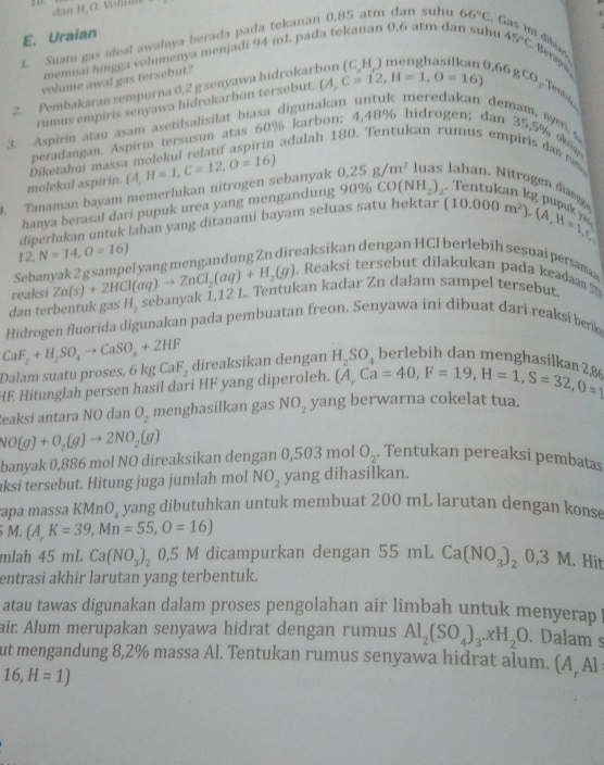 dan H, O. Volum
  
E. Uraian
t. Suatu gas ideal awalnya berada pada tekanan 0,85 atm dan suhu 66°C. G
memuai hingga volumenya menjadi 94 mL pada tekanan 0,6 atm dan suhu
Berapa
0,66 g
2. Pembakaran sempurna 0,2 g senyawa hidrokar 45°C
volume awal gas tersebut?
rumus empiris senyawa hidrokarbon tersebut. (A,C=12,H=1,O=16) CO_1 Tenta
3. Aspirin atau asam asetilsalisilat biasa digunakan untuk meredakan demam, on 
peradangan. Aspirin tersusun atas 60% karbon; 4,48% hidrogen; dan 35,5% oka
Diketahui massa molekul relatif aspirin adalah 180. Tentukan rumus empiris dan  
molekul aspirin.
4. Tanaman bayam memerlukan nitrogen sebanyak  A,H=1,C=12,O=16 0.25g/m^2 uas Jahan. Nitrogen diang
hanya berasal dari pupuk urea yang mengandung 90% CO(NH_2)_2 Tentukan kg pupk 
diperlukan untuk lahan yang ditanami bayam seluas satu hektar (10.000m^2)· (A,H=1,C_1
12, N=14,O=16)
Sebanyak 2 g sampel yang mengandung Zn direaksikan dengan HCl berlebih sesuai persma
reaksi Zn(s)+2HCl(aq)to ZnCl_2(aq)+H_2(g). Reaksi tersebut dilakukan pada keada 
dan terbentuk gas H_2 sebanyak 1,12 L. Tentukan kadar Zn dalam sampel tersebut.
Hidrogen fluorida digunakan pada pembuatan freon. Senyawa ini dibuat dari reaksi benk
CaF_2+H_2SO_4to CaSO_4+2HF direaksikan dengan H_2SO_4 berlebih dan menghasilkan ?
Dala         o 6kgCaF_2
HF Hitunglah persen hasil dari HF yang diperoleh. (A,Ca=40,F=19,H=1,S=32,O=1
eaksi antara NO dan O_2 menghasilkan gas NO_2 yang berwarna cokelat tua.
NO(g)+O_2(g)to 2NO_2(g)
banyak 0,886 mol NO direaksikan dengan 0,503 mol O_2. Tentukan pereaksi pembatas
aksi tersebut. Hitung juga jumlah mol NO_2 yang dihasilkan.
apa massa Kí MnO_4 yang dibutuhkan untuk membuat 200 mL larutan dengan konse
5 M. (A,K=39,Mn=55,O=16)
mlah 45mLCa(NO_3)_2 0,5 M dicampurkan dengan 55mLCa(NO_3)_20,3M.Hit
entrasi akhir larutan yang terbentuk.
atau tawas digunakan dalam proses pengolahan air limbah untuk menyerap 
air. Alum merupakan senyawa hidrat dengan rumus Al_2(SO_4)_3.xH_2O. Dalam s
ut mengandung 8,2% massa Al. Tentukan rumus senyawa hidrat alum. (A, Al
16,H=1)