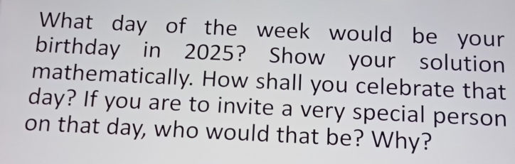 What day of the week would be your 
birthday in 2025? Show your solution 
mathematically. How shall you celebrate that
day? If you are to invite a very special person 
on that day, who would that be? Why?