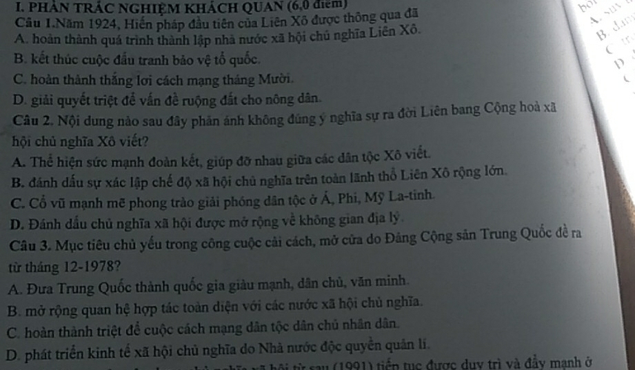 PHẢN TRÁC NGHIỆM KHÁCH QUAN (6,0 điểm) bot
Cầu 1.Năm 1924, Hiến pháp đầu tiên của Liên Xô được thông qua đã
Asu
A. hoàn thành quá trình thành lập nhà nước xã hội chủ nghĩa Liên Xô.
B. dam
Ct
B. kết thúc cuộc đầu tranh bảo vệ tổ quốc. D
C. hoàn thành thắng lơi cách mạng tháng Mười.
D. giải quyết triệt để vấn đề ruộng đất cho nông dân.
Câu 2. Nội dung nào sau đây phản ánh không đúng ý nghĩa sự ra đời Liên bang Cộng hoà xã
hội chủ nghĩa Xô viết?
A. Thể hiện sức mạnh đoàn kết, giúp đỡ nhau giữa các dân tộc Xô viết.
B. đánh dấu sự xác lập chế độ xã hội chủ nghĩa trên toàn lãnh thổ Liên Xô rộng lớn.
C. Cổ vũ mạnh mẽ phong trào giải phóng dân tộc ở Á, Phi, Mỹ La-tinh.
D. Đánh dấu chủ nghĩa xã hội được mở rộng về không gian địa lý
Câu 3. Mục tiêu chủ yếu trong công cuộc cải cách, mở cửa do Đảng Cộng sản Trung Quốc đề ra
từ tháng 12-1978?
A. Đưa Trung Quốc thành quốc gia giàu mạnh, dân chủ, văn minh.
B. mở rộng quan hệ hợp tác toàn diện với các nước xã hội chủ nghĩa.
C. hoàn thành triệt để cuộc cách mạng dân tộc dân chủ nhân dân.
D. phát triển kinh tế xã hội chủ nghĩa do Nhà nước độc quyền quân lí.
sau (1991) tiểp tục được duy trì và đầy manh ở