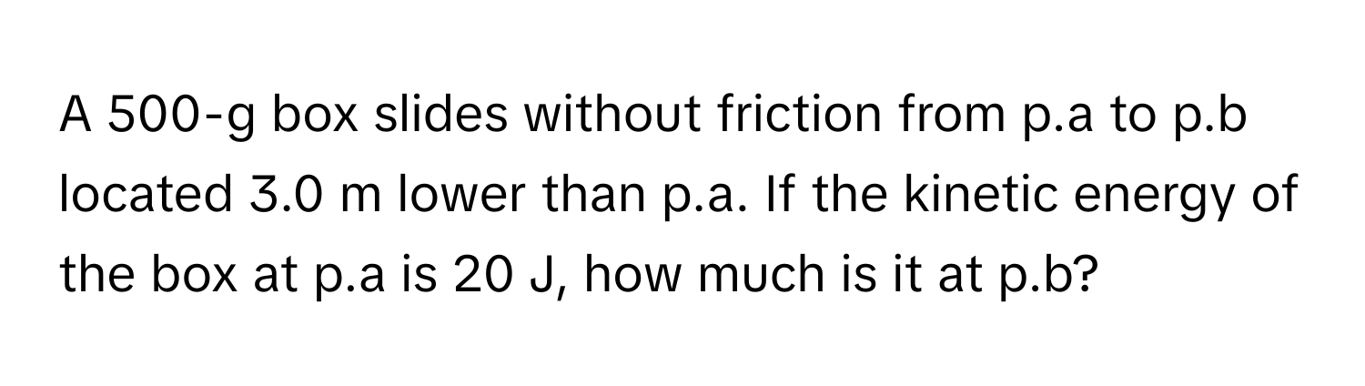 A 500-g box slides without friction from p.a to p.b located 3.0 m lower than p.a. If the kinetic energy of the box at p.a is 20 J, how much is it at p.b?