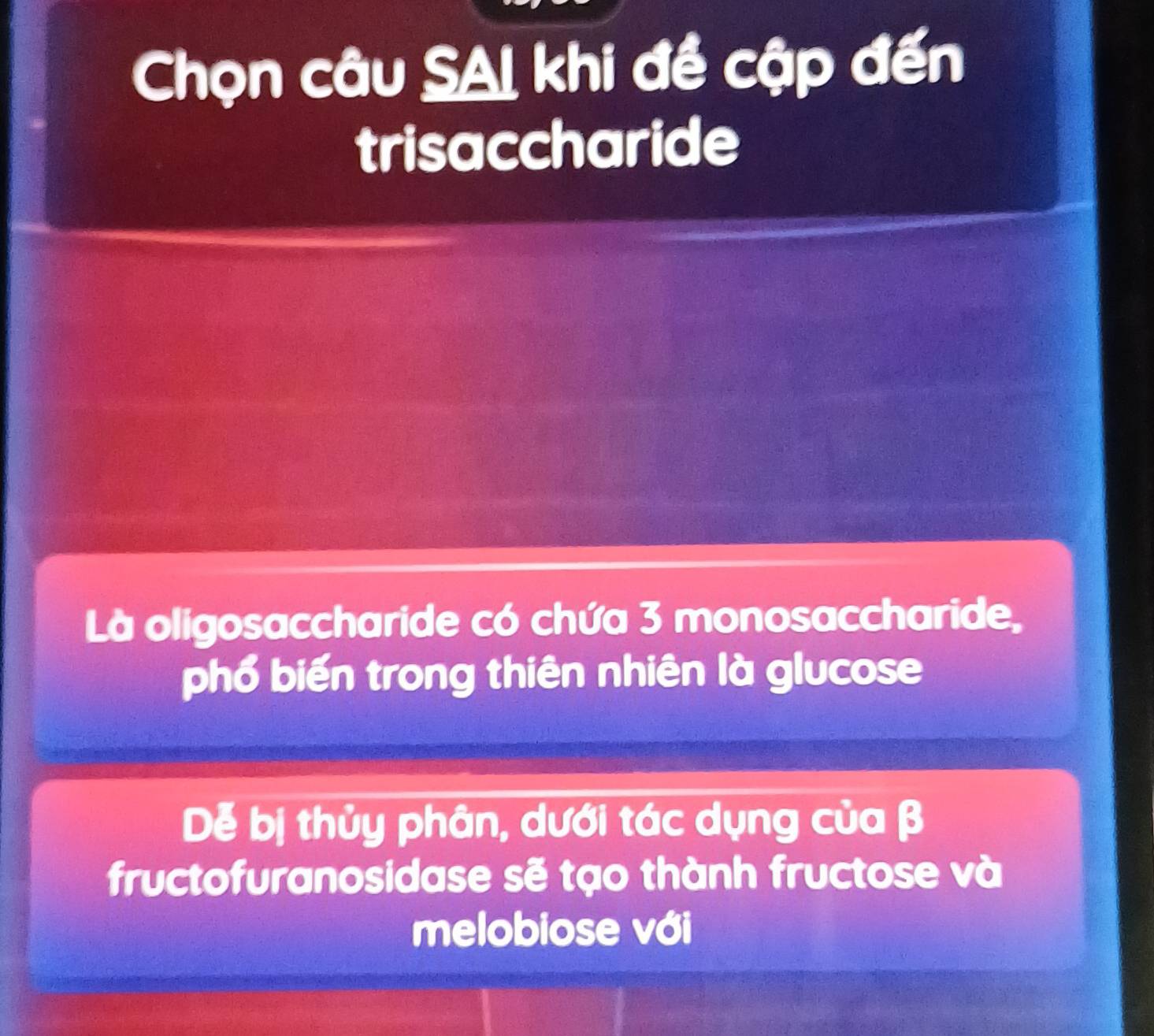 Chọn câu SAI khi đề cập đến 
trisaccharide 
Là oligosaccharide có chứa 3 monosaccharide, 
phố biến trong thiên nhiên là glucose 
Dễ bị thủy phân, dưới tác dụng của β
fructofuranosidase sẽ tạo thành fructose và 
melobiose với