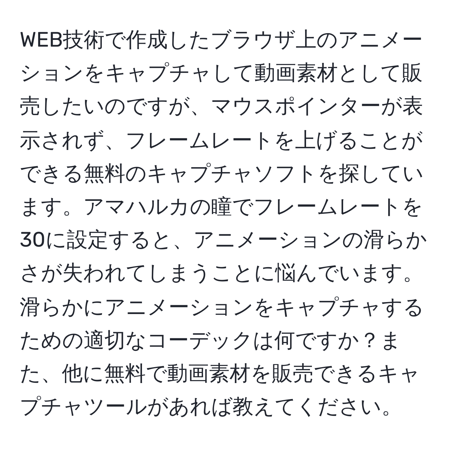 WEB技術で作成したブラウザ上のアニメーションをキャプチャして動画素材として販売したいのですが、マウスポインターが表示されず、フレームレートを上げることができる無料のキャプチャソフトを探しています。アマハルカの瞳でフレームレートを30に設定すると、アニメーションの滑らかさが失われてしまうことに悩んでいます。滑らかにアニメーションをキャプチャするための適切なコーデックは何ですか？また、他に無料で動画素材を販売できるキャプチャツールがあれば教えてください。