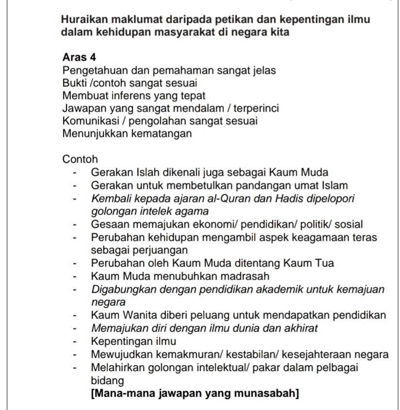 Huraikan maklumat daripada petikan dan kepentingan ilmu
dalam kehidupan masyarakat di negara kita
Aras 4
Pengetahuan dan pemahaman sangat jelas
Bukti /contoh sangat sesuai
Membuat inferens yang tepat
Jawapan yang sangat mendalam / terperinci
Komunikasi / pengolahan sangat sesuai
Menunjukkan kematangan
Contoh
Gerakan Islah dikenali juga sebagai Kaum Muda
Gerakan untuk membetulkan pandangan umat Islam
Kembali kepada ajaran al-Quran dan Hadis dipelopori
golongan intelek agama
Gesaan memajukan ekonomi/ pendidikan/ politik/ sosial
Perubahan kehidupan mengambil aspek keagamaan teras
sebagai perjuangan
Perubahan oleh Kaum Muda ditentang Kaum Tua
Kaum Muda menubuhkan madrasah
Digabungkan dengan pendidikan akademik untuk kemajuan
negara
Kaum Wanita diberi peluang untuk mendapatkan pendidikan
Memajukan diri dengan ilmu dunia dan akhirat
Kepentingan ilmu
Mewujudkan kemakmuran/ kestabilan/ kesejahteraan negara
Melahirkan golongan intelektual/ pakar dalam pelbagai
bidang
[Mana-mana jawapan yang munasabah]