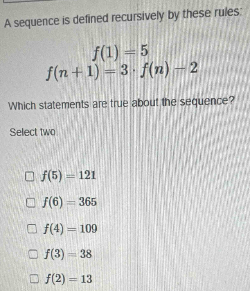 A sequence is defined recursively by these rules:
f(1)=5
f(n+1)=3· f(n)-2
Which statements are true about the sequence?
Select two.
f(5)=121
f(6)=365
f(4)=109
f(3)=38
f(2)=13