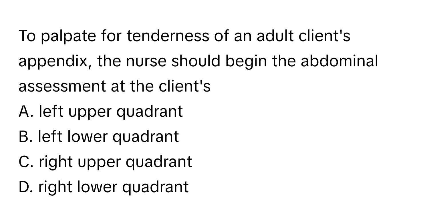 To palpate for tenderness of an adult client's appendix, the nurse should begin the abdominal assessment at the client's 
A. left upper quadrant
B. left lower quadrant
C. right upper quadrant
D. right lower quadrant