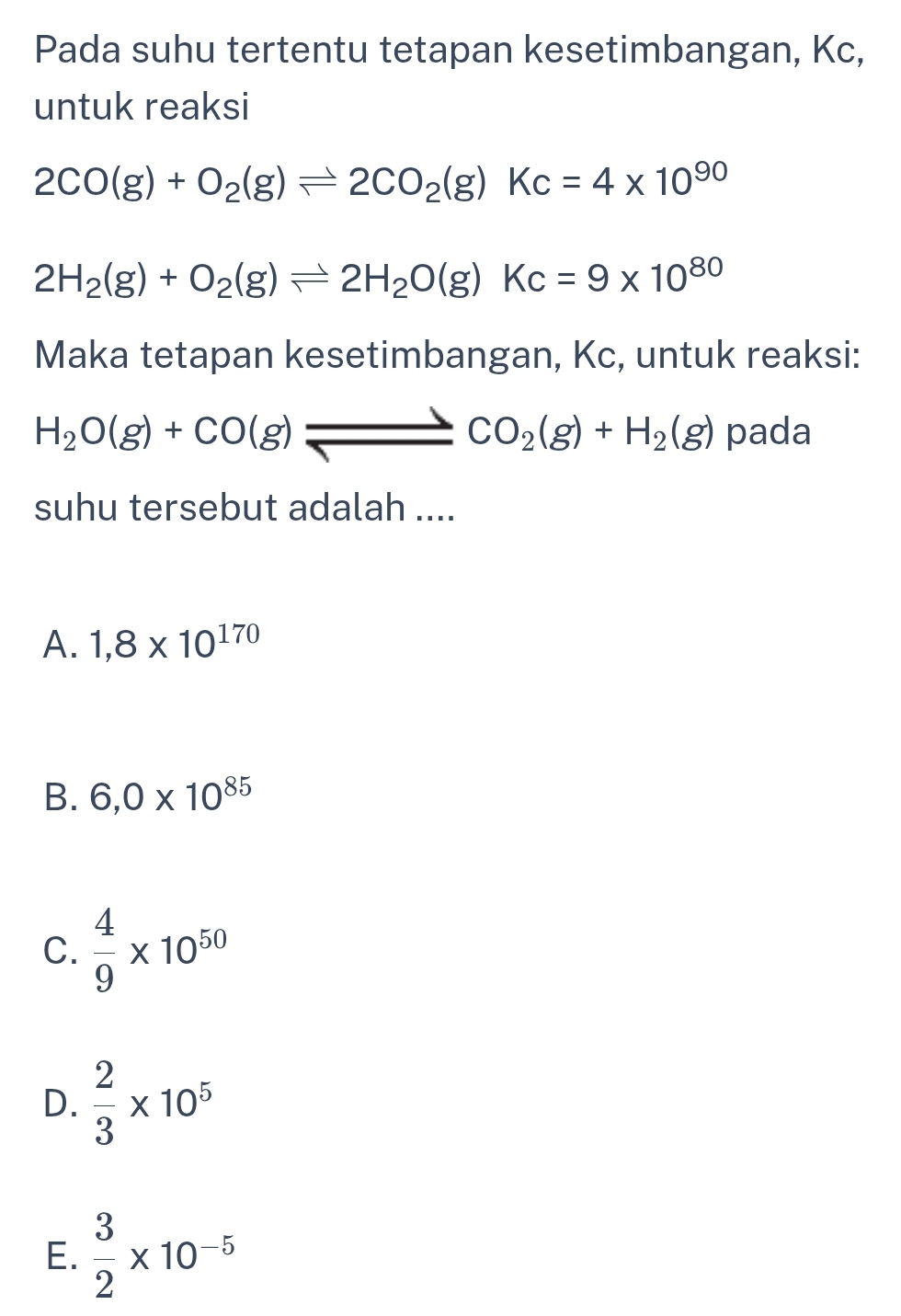 Pada suhu tertentu tetapan kesetimbangan, Kc,
untuk reaksi
2CO(g)+O_2(g)leftharpoons 2CO_2(g)Kc=4* 10^(90)
2H_2(g)+O_2(g)leftharpoons 2H_2O(g)Kc=9* 10^(80)
Maka tetapan kesetimbangan, Kc, untuk reaksi:
H_2O(g)+CO(g)leftharpoons _ CO_2(g)+H_2(g) pada
suhu tersebut adalah ....
A. 1,8* 10^(170)
B. 6,0* 10^(85)
C.  4/9 * 10^(50)
D.  2/3 * 10^5
E.  3/2 * 10^(-5)