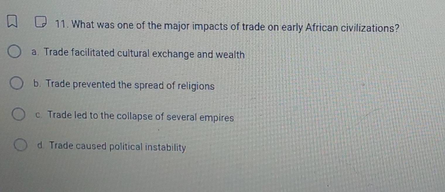 What was one of the major impacts of trade on early African civilizations?
a. Trade facilitated cultural exchange and wealth
b. Trade prevented the spread of religions
c. Trade led to the collapse of several empires
d Trade caused political instability