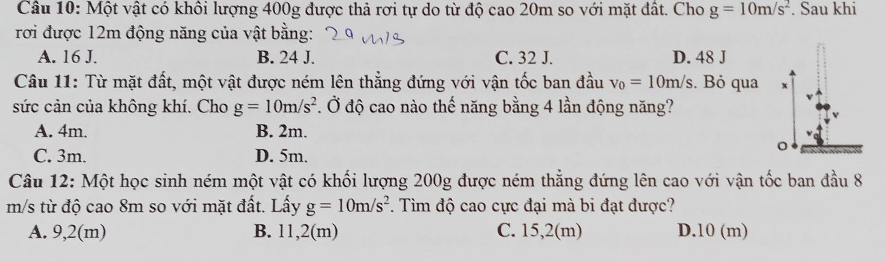 Một vật có khôi lượng 400g được thả rơi tự do từ độ cao 20m so với mặt đất. Cho g=10m/s^2. Sau khi
rơi được 12m động năng của vật bằng:
A. 16 J. B. 24 J. C. 32 J. D. 48 J
Câu 11: Từ mặt đất, một vật được ném lên thẳng đứng với vận tốc ban đầu v_0=10m/s. Bỏ qua x
sức cản của không khí. Cho g=10m/s^2 1 Ở độ cao nào thế năng bằng 4 lần động năng?
A. 4m. B. 2m.
。
C. 3m. D. 5m.
Câu 12: Một học sinh ném một vật có khối lượng 200g được ném thẳng đứng lên cao với vận tốc ban đầu 8
m/s từ độ cao 8m so với mặt đất. Lấy g=10m/s^2. Tìm độ cao cực đại mà bi đạt được?
A. 9,2(m) B. 11,2(m) C. 15,2(m) D. 10 (m)