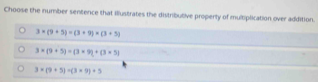 Choose the number sentence that illustrates the distributive property of multiplication over addition.
3* (9+5)=(3+9)* (3+5)
3* (9+5)=(3* 9)+(3* 5)
3* (9+5)=(3* 9)+5