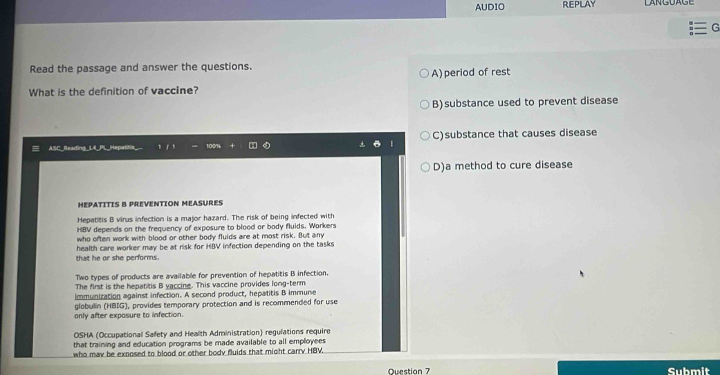 AUDIO REPLAY
G
Read the passage and answer the questions.
A) period of rest
What is the definition of vaccine?
B)substance used to prevent disease
C)substance that causes disease
1
ASC Readina L
D)a method to cure disease
HEPATITIS B PREVENTION MEASURES
Hepatitis B virus infection is a major hazard. The risk of being infected with
HBV depends on the frequency of exposure to blood or body fluids. Workers
who often work with blood or other body fluids are at most risk. But any
health care worker may be at risk for HBV infection depending on the tasks
that he or she performs.
Two types of products are available for prevention of hepatitis B infection.
The first is the hepatitis B vaccine. This vaccine provides long-term
immunization against infection. A second product, hepatitis B immune
globulin (HBIG), provides temporary protection and is recommended for use
only after exposure to infection.
OSHA (Occupational Safety and Health Administration) regulations require
that training and education programs be made available to all employees
who mav be exposed to blood or other bodv fluids that might carrv HBV.
Ouestion 7 Submit