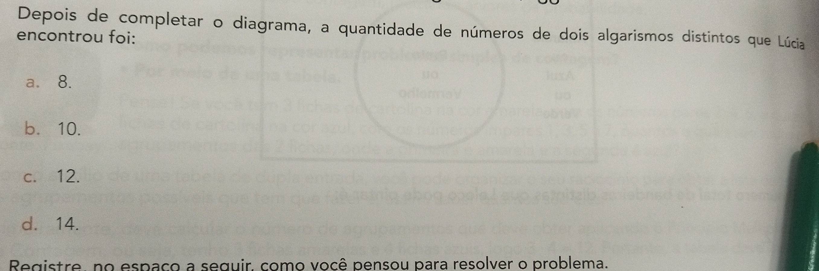 Depois de completar o diagrama, a quantidade de números de dois algarismos distintos que Lúcia
encontrou foi:
a. 8.
b. 10.
c. 12.
d. 14.
Registre, no espaco a seguir, como você pensou para resolver o problema.