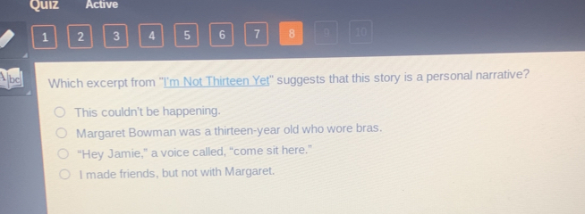 Quiz Active
1 2 3 4 5 6 7 8 10
bc Which excerpt from ''I'm Not Thirteen Yet'' suggests that this story is a personal narrative?
This couldn't be happening.
Margaret Bowman was a thirteen-year old who wore bras.
“Hey Jamie,” a voice called, “come sit here.”
I made friends, but not with Margaret.