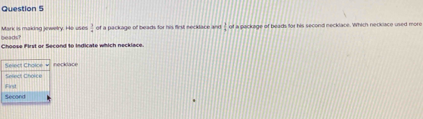 Mark is making jewelry. He uses  3/4  of a package of beads for his first necklace and  1/5  of a package of beads for his second neckiace. Which neckiace used more
beads?
Choose First or Second to Indicate which necklace.
Select Cholice necklace
Select Choice
First
Second