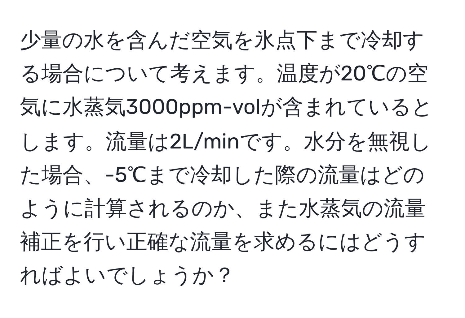 少量の水を含んだ空気を氷点下まで冷却する場合について考えます。温度が20℃の空気に水蒸気3000ppm-volが含まれているとします。流量は2L/minです。水分を無視した場合、-5℃まで冷却した際の流量はどのように計算されるのか、また水蒸気の流量補正を行い正確な流量を求めるにはどうすればよいでしょうか？