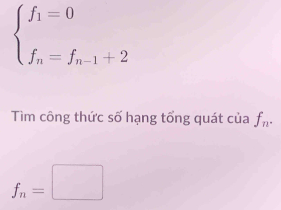 beginarrayl f_1=0 f_n=f_n-1+2endarray.
Tìm công thức số hạng tổng quát của f_n.
f_n=□