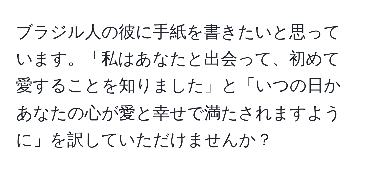 ブラジル人の彼に手紙を書きたいと思っています。「私はあなたと出会って、初めて愛することを知りました」と「いつの日かあなたの心が愛と幸せで満たされますように」を訳していただけませんか？