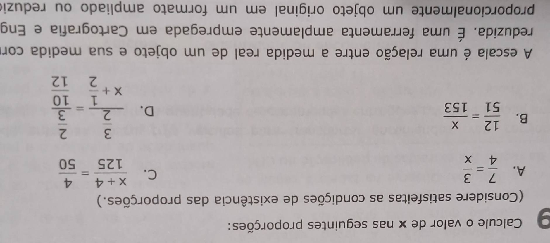 Calcule o valor de x nas seguintes proporções:
(Considere satisfeitas as condições de existência das proporções.)
A.  7/4 = 3/x 
C.  (x+4)/125 = 4/50 
B.  12/51 = x/153 
D. frac  3/2 x+ 1/2 =frac  2/3  10/12 
A escala é uma relação entre a medida real de um objeto e sua medida corr
reduzida. É uma ferramenta amplamente empregada em Cartografia e Eng
proporcionalmente um objeto original em um formato ampliado ou reduzió