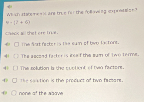 4》
Which statements are true for the following expression?
9· (7+6)
Check all that are true.
- The first factor is the sum of two factors.
-49 The second factor is itself the sum of two terms.
4 The solution is the quotient of two factors.
-4 The solution is the product of two factors.
-(0 none of the above