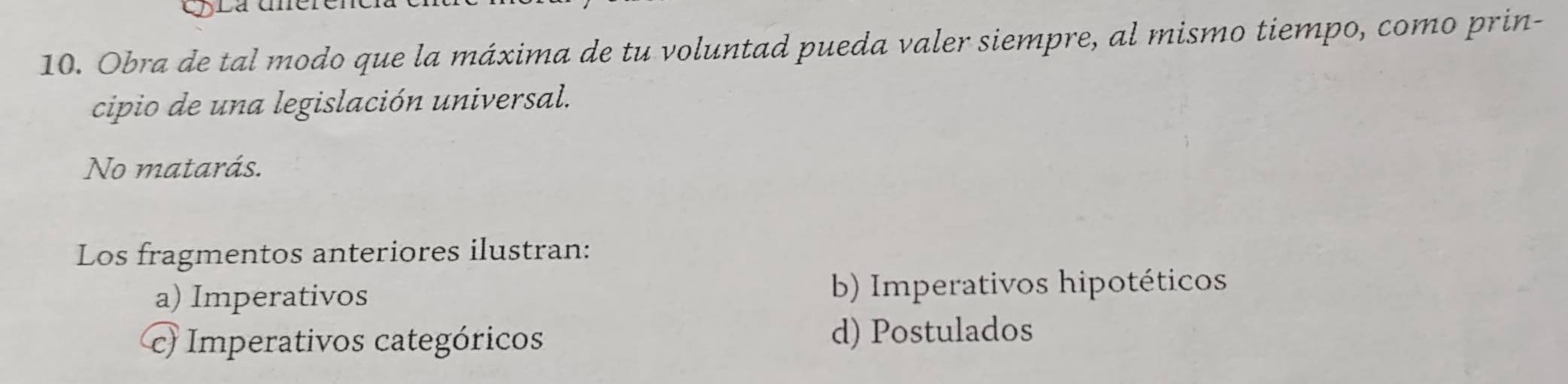 Obra de tal modo que la máxima de tu voluntad pueda valer siempre, al mismo tiempo, como prin-
cipio de una legislación universal.
No matarás.
Los fragmentos anteriores ilustran:
a) Imperativos b) Imperativos hipotéticos
c) Imperativos categóricos d) Postulados