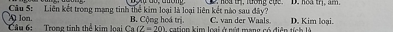 ự dổ, đương. 2. hoa trị, lướng cực. D. hoa trị, am.
Câu 5: Liên kết trong mạng tinh thể kim loại là loại liên kết nào sau đây?
A Ion. B. Cộng hoá trị. C. van der Waals. D. Kim loại.
Câu 6: Trong tinh thể kim loai Ca (Z=20) - cation kim loai ở nút mang có điên tích là