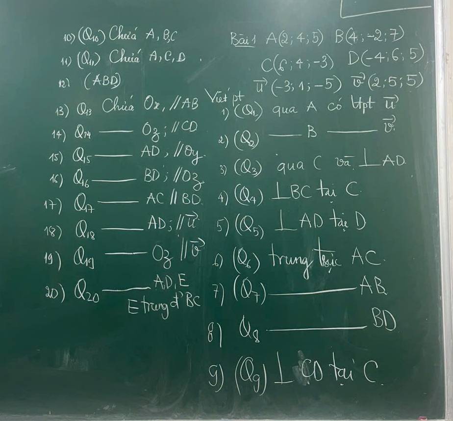 (0) (Q_10) Chuia A, BC Bair A(2;4;5) B(4;-2;7)
() (Q_1) Chia A, C, D
C(6;4;-3) D(-4:6:5)
) (ABD)
() Q_13 Chia Ox, 11AB Vast pt vector u(-3;1;-5) vector v(2,5,5)
(Q_1) qua A có Hpt vector u
) Q_74 _ Oz:parallel :11CD _B_
vector v
()
() Q_15 _ AD, lBy (Q_2)
(6) Q_16 _ 110^2 3) (Q_3) qua CDa^-⊥ AD _
BD; 
() Q_A _ ACparallel BD 4 (Q_4) ⊥ BC tai C
1(8) Q_18 _ frac - - AD=parallel vector u 5) Q_5⊥ ADta,D
19) Q_10_  _ 0gparallel vector b 6 (0_6) Tung Qi Ac
30) Q_20 _ AD_1E
Shragd RC (Q_7) _
AB
87 Q_8 _
BD
g rho _g⊥ delta _0 hu C