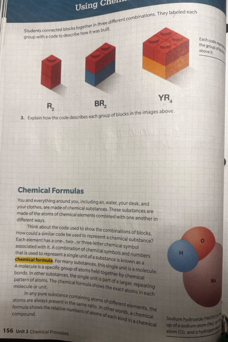 Using Chến 
Students connected blocks together in three different combinations. They labeled each 
group with a code to describe how it was built. 
Each code repre 
the group of blo 
above it.
YR_4
R_2
BR_2
3. Explain how the code describes each group of blocks in the images above. 
Chemical Formulas 
You and everything around you, including air, water, your desk, and 
your clothes, are made of chemical substances. These substances are 
made of the atoms of chemical elements combined with one another in 
different ways. 
Think about the code used to show the combinations of blocks. 
How could a similar code be used to represent a chemical substance? 
Each element has a one-, two-, or three-letter chemical symbol 
associated with it. A combination of chemical symbols and numbers H 
that is used to represent a single unit of a substance is known as a 
chemical formula. For many substances, this single unit is a molecule. 
A molecule is a specific group of atoms held together by chemical 
bonds. In other substances, the single unit is part of a larger, repeating 
Na 
pattern of atoms. The chemical formula shows the exact atoms in each 
molecule or unit. 
In any pure substance containing atoms of different elements, the 
atoms are always present in the same ratio. In other words, a chemical Sodium hydroxide (NaOH) is m
compound. formula shows the relative numbers of atoms of each kind in a chemical up of a sodium atom (Na), a
156 Unit 3 Chemical Processes 
atom (O), and a hydrogen ato