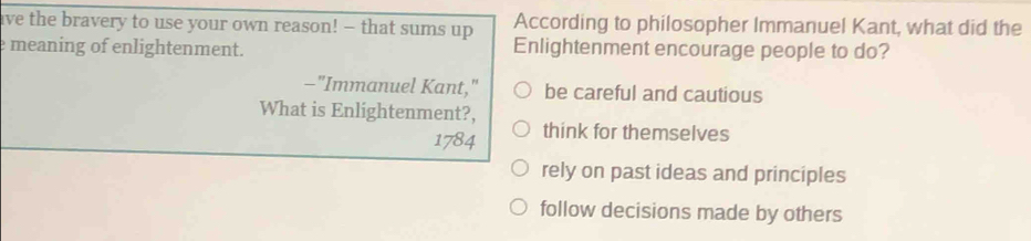 ave the bravery to use your own reason! - that sums up According to philosopher Immanuel Kant, what did the
e meaning of enlightenment. Enlightenment encourage people to do?
-"Immanuel Kant," be careful and cautious
What is Enlightenment?,
1784 think for themselves
rely on past ideas and principles
follow decisions made by others