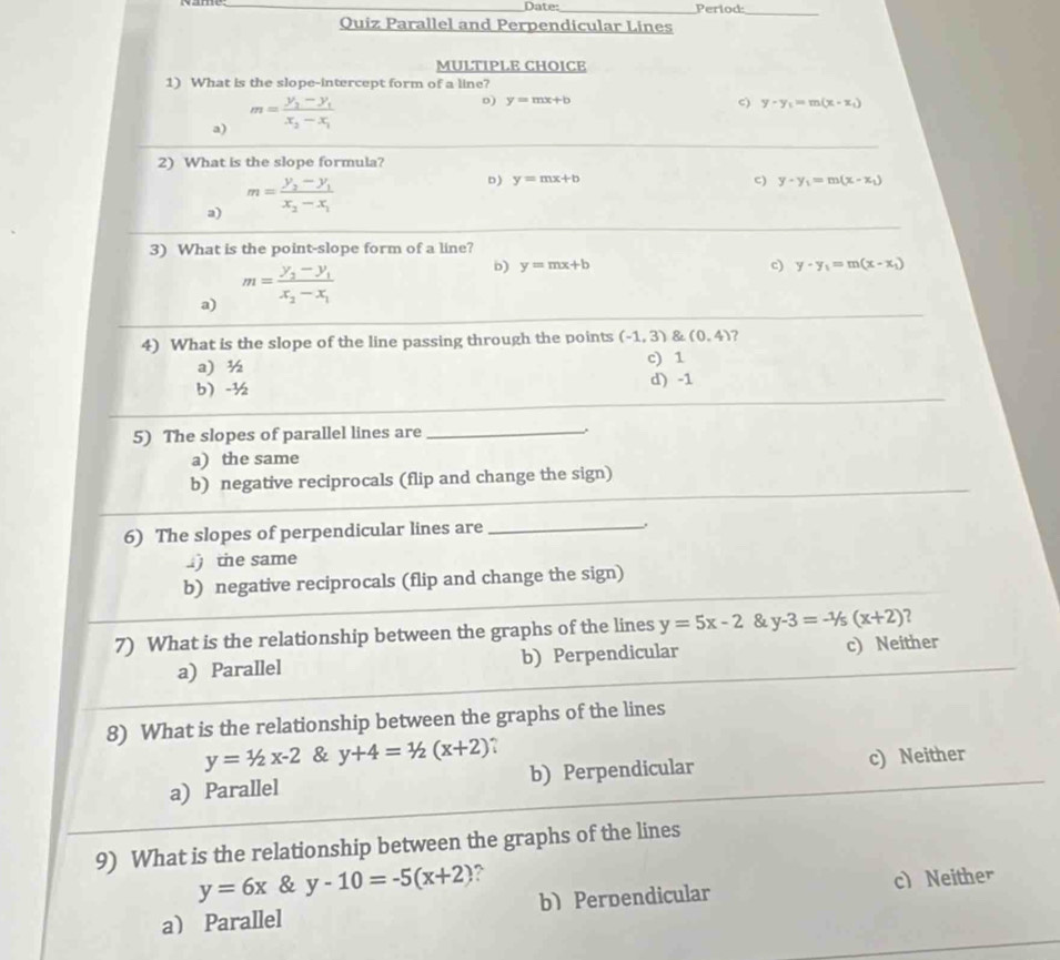 Date:_ Period:
_
Ouiz Parallel and Perpendicular Lines
MULTIPLE CHOICE
1) What is the slope-intercept form of a line?
a) m=frac y_2-y_1x_2-x_1
D) y=mx+b c) y-y_1=m(x-x_1)
_
2) What is the slope formula?
a) m=frac y_2-y_1x_2-x_1
D) y=mx+b c) y-y_1=m(x-x_1)
_
3) What is the point-slope form of a line?
a) m=frac y_2-y_1x_2-x_1
b) y=mx+b c) y-y_1=m(x-x_1)
4) What is the slope of the line passing through the points (-1,3) & (0,4) ?
a ½ c) 1
b -½ d) -1
_
5) The slopes of parallel lines are_
a) the same
_
b) negative reciprocals (flip and change the sign)
_
6) The slopes of perpendicular lines are_
the same
b) negative reciprocals (flip and change the sign)
7) What is the relationship between the graphs of the lines y=5x-2 & y-3=-1/5(x+2) 2
a) Parallel b) Perpendicular c) Neither
8) What is the relationship between the graphs of the lines
y=1/2x-2 & y+4=1/2(x+2) ?
a) Parallel b) Perpendicular c) Neither
9) What is the relationship between the graphs of the lines
y=6x & y-10=-5(x+2) ?
a Parallel b) Perpendicular c) Neither