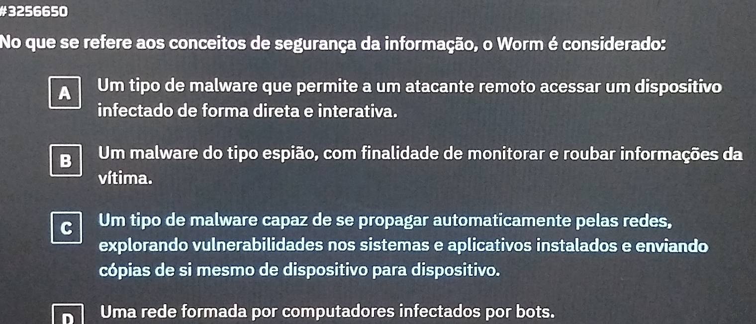 #3256650
No que se refere aos conceitos de segurança da informação, o Worm é considerado:
A Um tipo de malware que permite a um atacante remoto acessar um dispositivo
infectado de forma direta e interativa.
B Um malware do tipo espião, com finalidade de monitorar e roubar informações da
vítima.
C Um tipo de malware capaz de se propagar automaticamente pelas redes,
explorando vulnerabilidades nos sistemas e aplicativos instalados e enviando
cópias de si mesmo de dispositivo para dispositivo.
Uma rede formada por computadores infectados por bots.