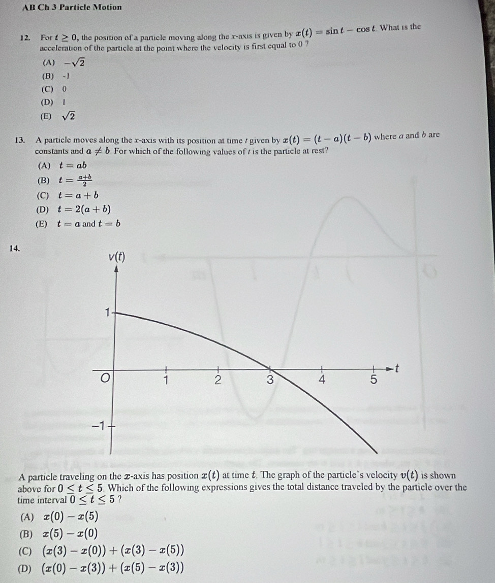 AB Ch 3 Particle Motion
12. For t≥ 0 , the position of a particle moving along the x-axis is given by x(t)=sin t-cos t What is the
acceleration of the particle at the point where the velocity is first equal to 0 ?
(A) -sqrt(2)
(B) -1
(C) 0
(D) l
(E) sqrt(2)
13. A particle moves along the x-axis with its position at time / given by x(t)=(t-a)(t-b) where a and b are
constants and a!= b For which of the following values of t is the particle at rest?
(A) t=ab
(B) t= (a+b)/2 
(C) t=a+b
(D) t=2(a+b)
(E) t=a and t=b
14.
A particle traveling on the x-axis has position x(t) at time t. The graph of the particle’s velocity v(t) is shown
above for 0≤ t≤ 5 Which of the following expressions gives the total distance traveled by the particle over the
time interval 0≤ t≤ 5 ?
(A) x(0)-x(5)
(B) x(5)-x(0)
(C) (x(3)-x(0))+(x(3)-x(5))
(D) (x(0)-x(3))+(x(5)-x(3))