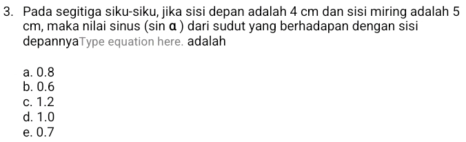 Pada segitiga siku-siku, jika sisi depan adalah 4 cm dan sisi miring adalah 5
cm, maka nilai sinus (sin α ) dari sudut yang berhadapan dengan sisi
depannyaType equation here. adalah
a. 0.8
b. 0.6
c. 1.2
d. 1.0
e. 0.7