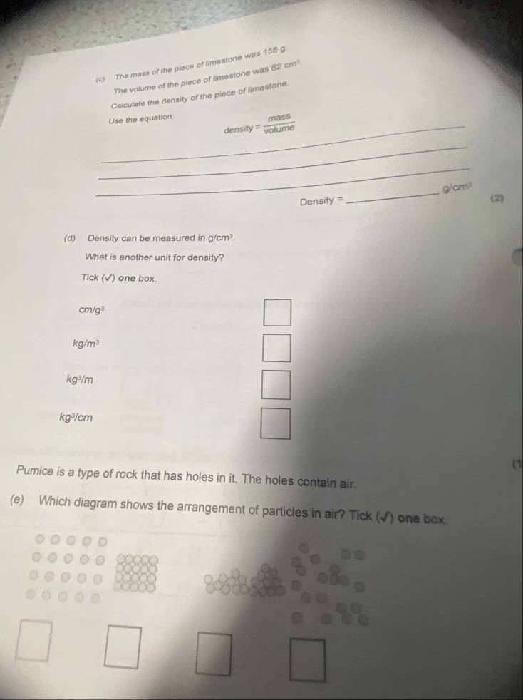 The mass of the piece of limestone was 155 g
The volume of the piece of limestone was 62cm^3
Calculate the density of the piece of limestone
Use the equation:
_density = mass/volume 
_
_
_
g/cm^3
Density = (2)
(d) Density can be measured in g/cm^3. 
What is another unit for density?
Tick (√) one box.
cm/g^3
kg/m^3
kg^3/m
kg^3/cm
(1
Pumice is a type of rock that has holes in it. The holes contain air.
(e) Which diagram shows the arrangement of particles in air? Tick (√) one box