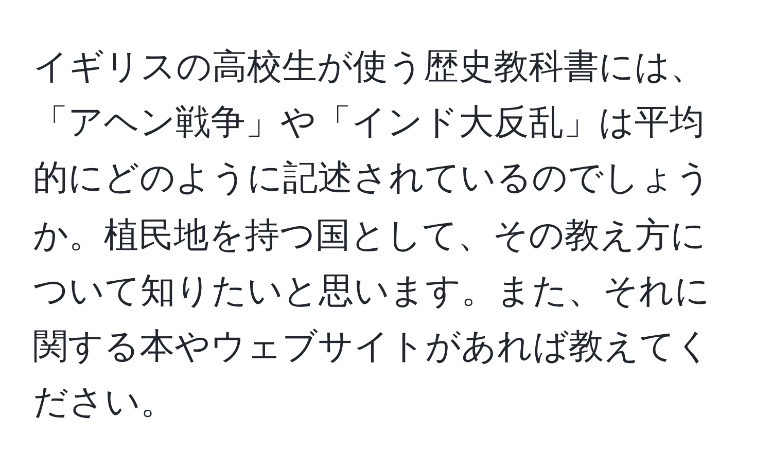 イギリスの高校生が使う歴史教科書には、「アヘン戦争」や「インド大反乱」は平均的にどのように記述されているのでしょうか。植民地を持つ国として、その教え方について知りたいと思います。また、それに関する本やウェブサイトがあれば教えてください。