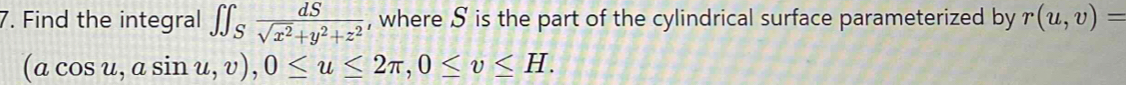 Find the integral ∈t ∈t _S dS/sqrt(x^2)+y^2+z^2  , where S is the part of the cylindrical surface parameterized by r(u,v)=
(acos u,asin u,v), 0≤ u≤ 2π , 0≤ v≤ H.