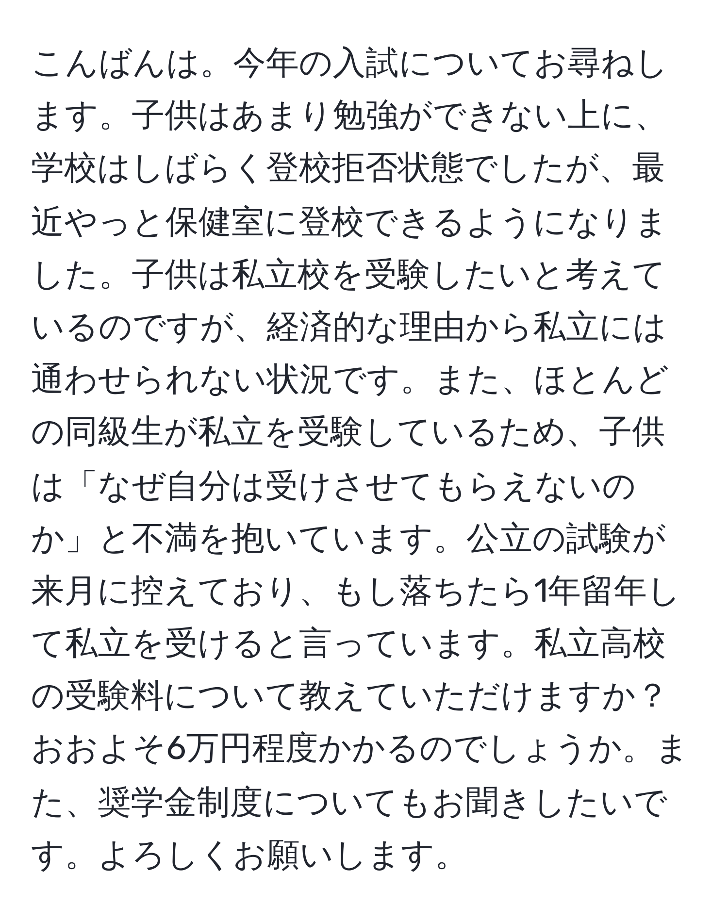 こんばんは。今年の入試についてお尋ねします。子供はあまり勉強ができない上に、学校はしばらく登校拒否状態でしたが、最近やっと保健室に登校できるようになりました。子供は私立校を受験したいと考えているのですが、経済的な理由から私立には通わせられない状況です。また、ほとんどの同級生が私立を受験しているため、子供は「なぜ自分は受けさせてもらえないのか」と不満を抱いています。公立の試験が来月に控えており、もし落ちたら1年留年して私立を受けると言っています。私立高校の受験料について教えていただけますか？おおよそ6万円程度かかるのでしょうか。また、奨学金制度についてもお聞きしたいです。よろしくお願いします。