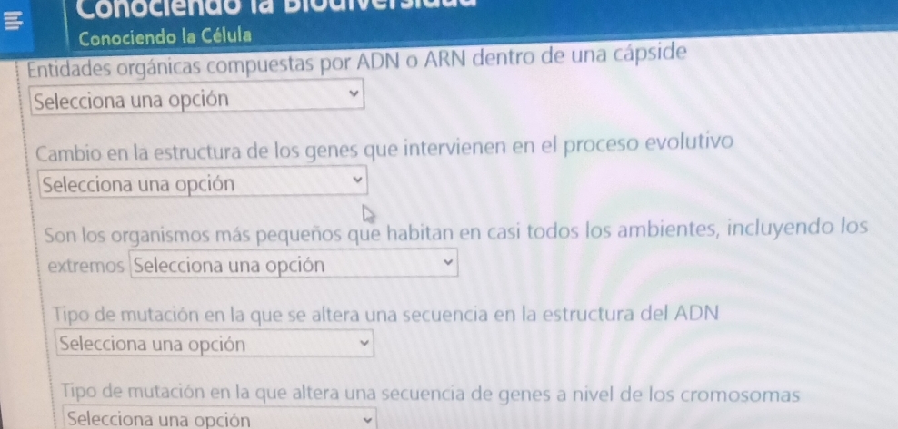 Conociendo la Bioui 
Conociendo la Célula 
Entidades orgánicas compuestas por ADN o ARN dentro de una cápside 
Selecciona una opción 
Cambio en la estructura de los genes que intervienen en el proceso evolutivo 
Selecciona una opción 
Son los organismos más pequeños que habitan en casi todos los ambientes, incluyendo los 
extremos Selecciona una opción 
Tipo de mutación en la que se altera una secuencia en la estructura del ADN 
Selecciona una opción 
Tipo de mutación en la que altera una secuencia de genes a nivel de los cromosomas 
Selecciona una opción