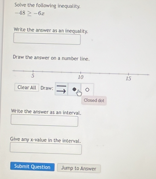 Solve the following inequality.
-48≥ -6x
Write the answer as an inequality. 
Draw the answer on a number line.
15
Clear All Draw: 
Closed dot 
Write the answer as an interval. 
Give any x -value in the interval. 
Submit Question Jump to Answer