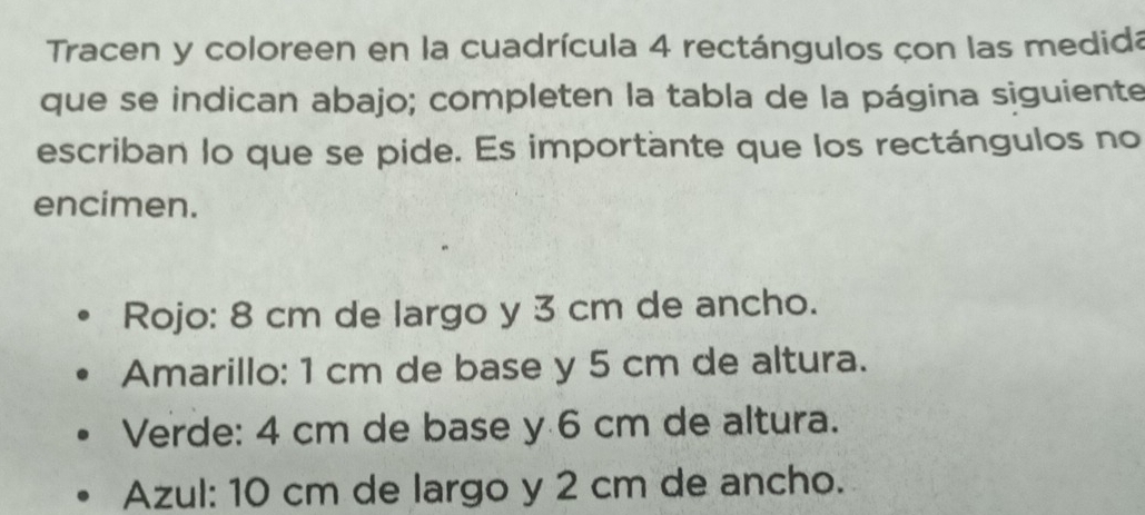 Tracen y coloreen en la cuadrícula 4 rectángulos çon las medida 
que se indican abajo; completen la tabla de la página siguiente 
escriban lo que se pide. Es importante que los rectángulos no 
encimen. 
Rojo: 8 cm de largo y 3 cm de ancho. 
Amarillo: 1 cm de base y 5 cm de altura. 
Verde: 4 cm de base y 6 cm de altura. 
Azul: 10 cm de largo y 2 cm de ancho.