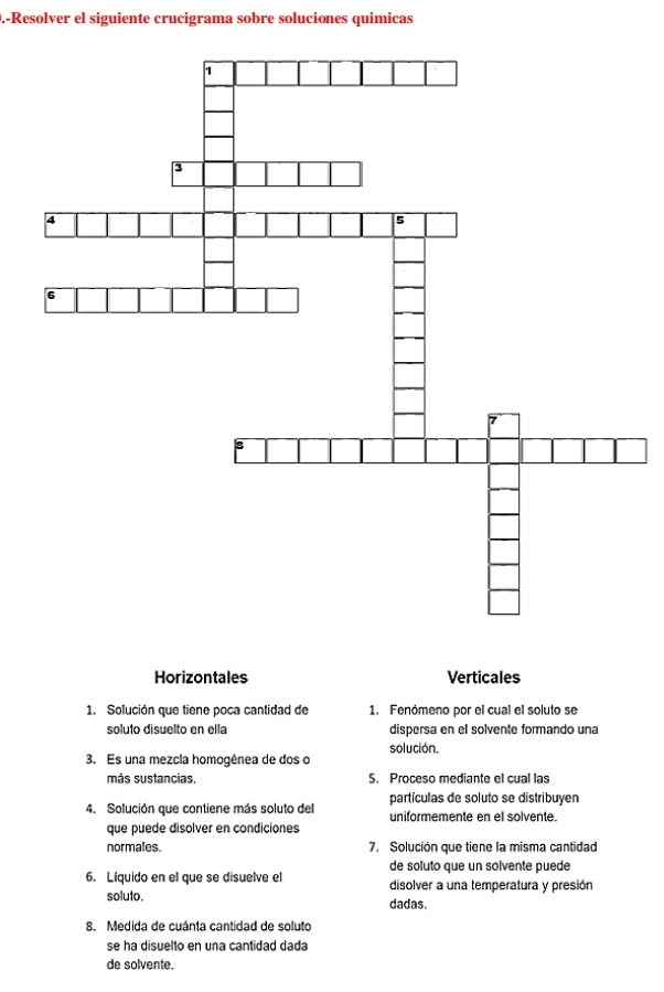 .-Resolver el siguiente crucigrama sobre soluciones quimicas 
Horizontales Verticales 
1. Solución que tiene poca cantidad de 1. Fenómeno por el cual el soluto se 
soluto disuelto en ella dispersa en el solvente formando una 
solución. 
3. Es una mezcia homogénea de dos o 
más sustancias, 5. Proceso mediante el cual las 
partículas de soluto se distribuyen 
4. Solución que contiene más soluto del uniformemente en el solvente. 
que puede disolver en condiciones 
normales. 7. Solución que tiene la misma cantidad 
de soluto que un solvente puede 
6. Líquido en el que se disuelve el disolver a una temperatura y presión 
soluto. dadas. 
8. Medida de cuánta cantidad de soluto 
se ha disuelto en una cantidad dada 
de solvente.