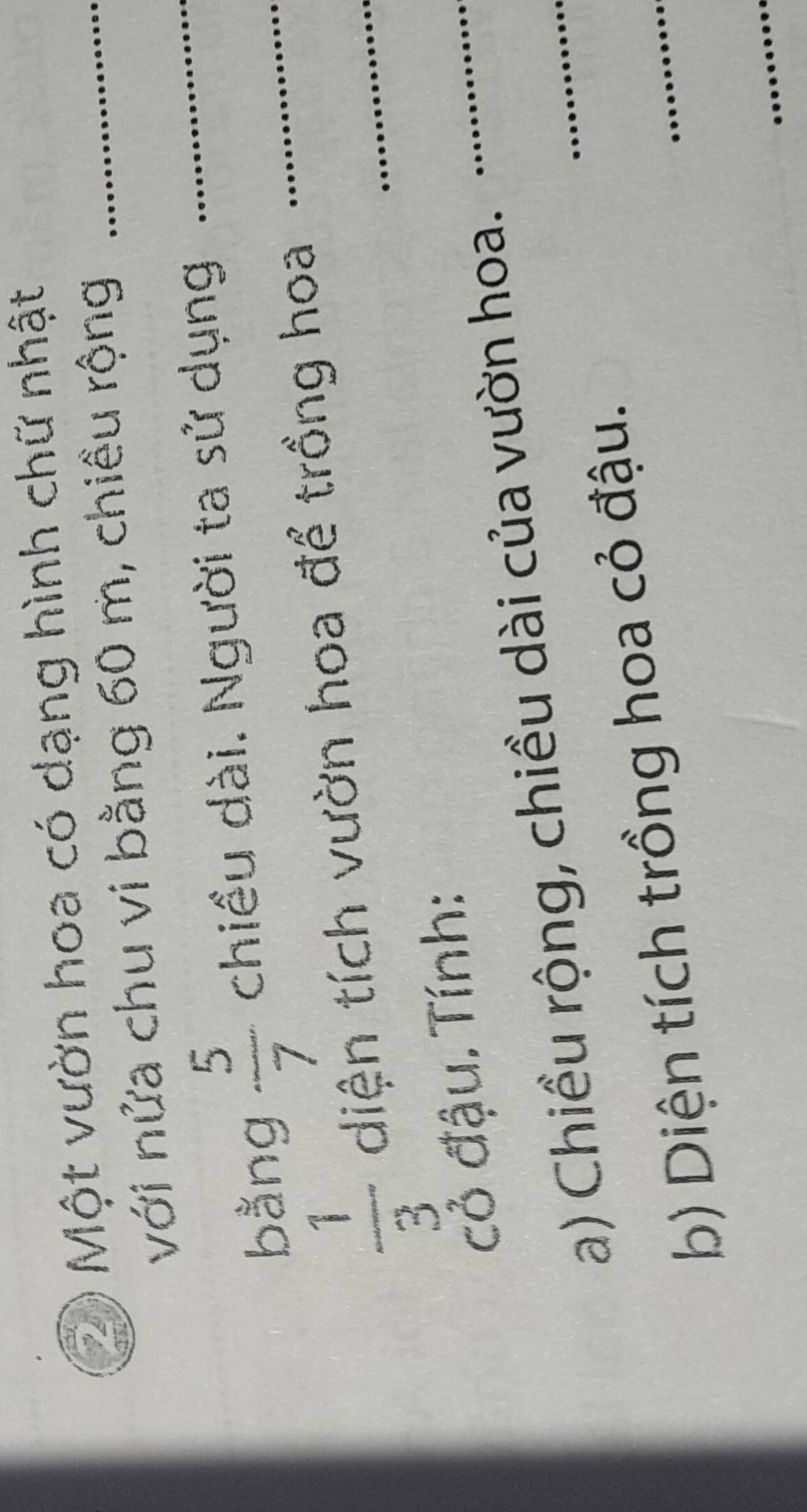 Một vườn hoa có dạng hình chữ nhật_ 
với nửa chu vi bằng 60 m, chiều rộng 
bằng  5/7  chiều dài. Người ta sử dụng_ 
_
 1/3  diện tích vườn hoa để trồng hoa_ 
cỏ đậu. Tính: 
a) Chiều rộng, chiều dài của vườn hoa._ 
_ 
_ 
b) Diện tích trồng hoa cỏ đậu. 
_