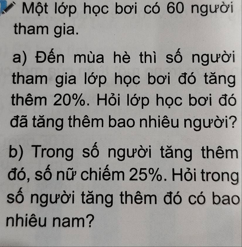 Một lớp học bơi có 60 người 
tham gia. 
a) Đến mùa hè thì số người 
tham gia lớp học bơi đó tăng 
thêm 20%. Hỏi lớp học bơi đó 
đã tăng thêm bao nhiêu người? 
b) Trong số người tăng thêm 
đó, số nữ chiếm 25%. Hỏi trong 
số người tăng thêm đó có bao 
nhiêu nam?